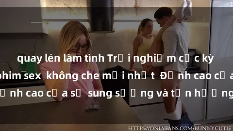 quay lén làm tình Trải nghiệm cực kỳ nóng bỏng trong phim sex  không che mới nhất  Đỉnh cao của sự sung sướng và tận hưởng chân thật