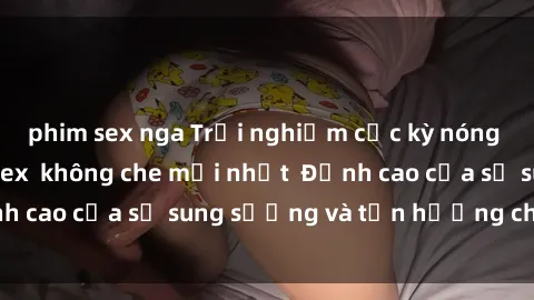 phim sex nga Trải nghiệm cực kỳ nóng bỏng trong phim sex  không che mới nhất  Đỉnh cao của sự sung sướng và tận hưởng chân thật