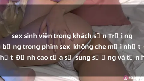 sex sinh viên trong khách sạn Trải nghiệm cực kỳ nóng bỏng trong phim sex  không che mới nhất  Đỉnh cao của sự sung sướng và tận hưởng chân thật