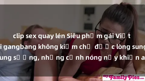 clip sex quay lén Siêu phẩm gái Việt tham gia trong buổi gangbang không kiềm chế được lòng sung sướng, những cảnh nóng nảy khiến ai cũng phải mãn nhãn