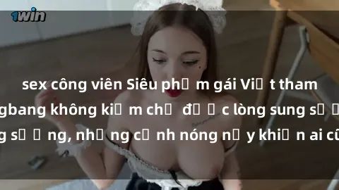 sex công viên Siêu phẩm gái Việt tham gia trong buổi gangbang không kiềm chế được lòng sung sướng, những cảnh nóng nảy khiến ai cũng phải mãn nhãn