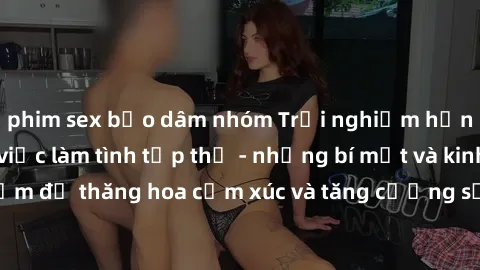 phim sex bạo dâm nhóm Trải nghiệm hứng khởi cùng với việc làm tình tập thể - những bí mật và kinh nghiệm để thăng hoa cảm xúc và tăng cường sự gắn kết trong mối quan hệ