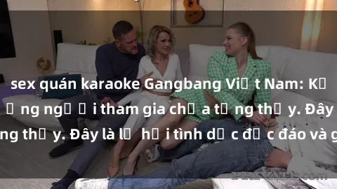sex quán karaoke Gangbang Việt Nam: Kỷ lục mới với số lượng người tham gia chưa từng thấy. Đây là lễ hội tình dục độc đáo và gây sốc.