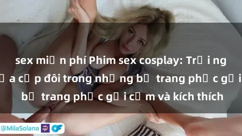 sex miễn phí Phim sex cosplay: Trải nghiệm tuyệt vời của cặp đôi trong những bộ trang phục gợi cảm và kích thích