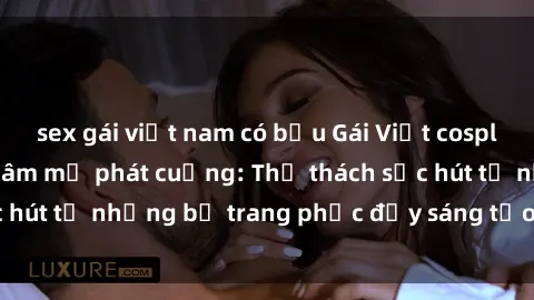 sex gái việt nam có bầu Gái Việt cosplay sexy khiến fan hâm mộ phát cuồng: Thử thách sức hút từ những bộ trang phục đầy sáng tạo và quyến rũ!