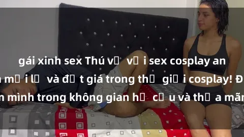 gái xinh sex Thú vị với sex cosplay anime: Trải nghiệm mới lạ và đắt giá trong thế giới cosplay! Đắm mình trong không gian hư cấu và thỏa mãn niềm đam mê của bạn!