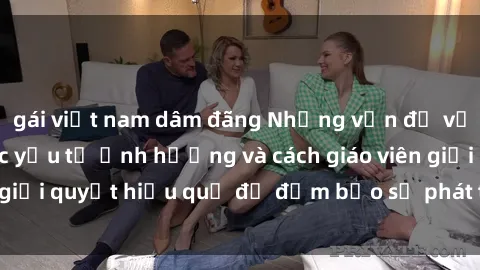 gái việt nam dâm đãng Những vấn đề về sex học sinh: Các yếu tố ảnh hưởng và cách giáo viên giải quyết hiệu quả để đảm bảo sự phát triển toàn diện.