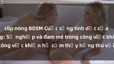 clip nóng BDSM Cuộc sống tình dục của nhân viên văn phòng: Sự nghiệp và đam mê trong công việc khiến họ cảm thấy hứng thú với tình dục?