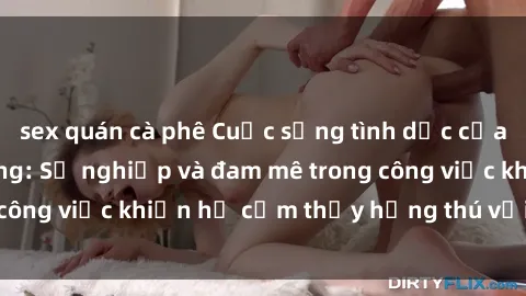sex quán cà phê Cuộc sống tình dục của nhân viên văn phòng: Sự nghiệp và đam mê trong công việc khiến họ cảm thấy hứng thú với tình dục?