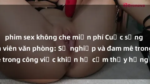 phim sex không che miễn phí Cuộc sống tình dục của nhân viên văn phòng: Sự nghiệp và đam mê trong công việc khiến họ cảm thấy hứng thú với tình dục?