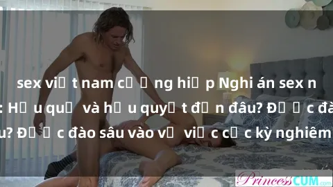 sex việt nam cưỡng hiếp Nghi án sex nhân viên nhà hàng: Hậu quả và hậu quyết đến đâu? Được đào sâu vào vụ việc cực kỳ nghiêm trọng này.