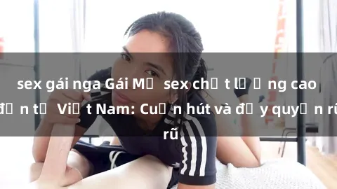 sex gái nga Gái Mỹ sex chất lượng cao đến từ Việt Nam: Cuốn hút và đầy quyến rũ