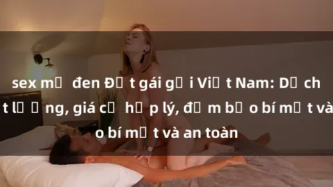 sex mỹ đen Đặt gái gọi Việt Nam: Dịch vụ chất lượng, giá cả hợp lý, đảm bảo bí mật và an toàn