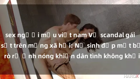 sex người mẫu việt nam Vụ scandal gái xinh lộ hàng gây sốt trên mạng xã hội: Nữ sinh đẹp mắt bị rò rỉ ảnh nóng khiến dân tình không khỏi bất ngờ và phẫn nộ!