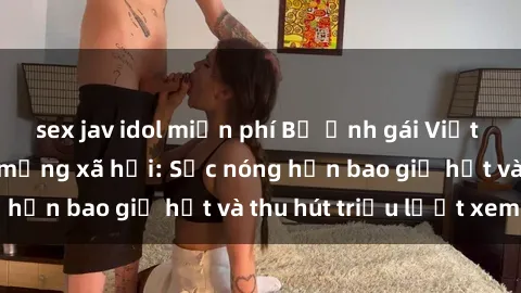 sex jav idol miễn phí Bộ ảnh gái Việt Nam nude gây sốt mạng xã hội: Sắc nóng hơn bao giờ hết và thu hút triệu lượt xem