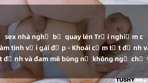 sex nhà nghỉ bị quay lén Trải nghiệm cực kỳ thú vị khi làm tình với gái đẹp - Khoái cảm tột đỉnh và đam mê bùng nổ không ngờ chỉ trong một đêm!