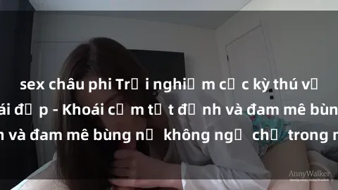 sex châu phi Trải nghiệm cực kỳ thú vị khi làm tình với gái đẹp - Khoái cảm tột đỉnh và đam mê bùng nổ không ngờ chỉ trong một đêm!