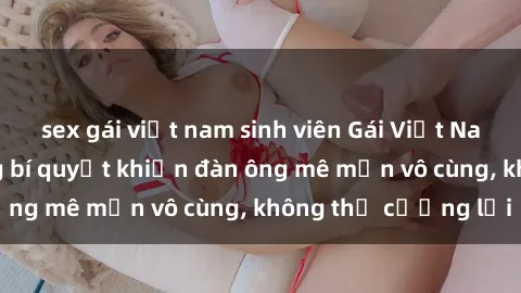 sex gái việt nam sinh viên Gái Việt Nam dâm đãng: Những bí quyết khiến đàn ông mê mẩn vô cùng, không thể cưỡng lại
