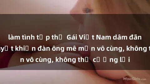 làm tình tập thể Gái Việt Nam dâm đãng: Những bí quyết khiến đàn ông mê mẩn vô cùng, không thể cưỡng lại