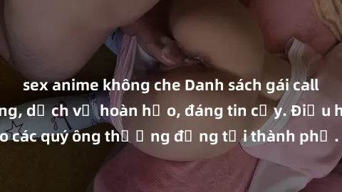 sex anime không che Danh sách gái call girl vip chất lượng, dịch vụ hoàn hảo, đáng tin cậy. Điều hấp dẫn cho các quý ông thượng đẳng tại thành phố. Hãy nhấc máy và đặt lịch ngay!