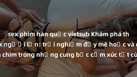 sex phim hàn quốc vietsub Khám phá thế giới mới với sex người lớn: trải nghiệm đầy mê hoặc và đắm chìm trong những cung bậc cảm xúc tột cùng, hứng khởi và cuốn hút.