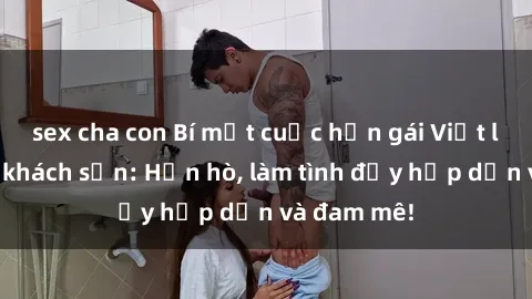 sex cha con Bí mật cuộc hẹn gái Việt lần đầu ở khách sạn: Hẹn hò, làm tình đầy hấp dẫn và đam mê!