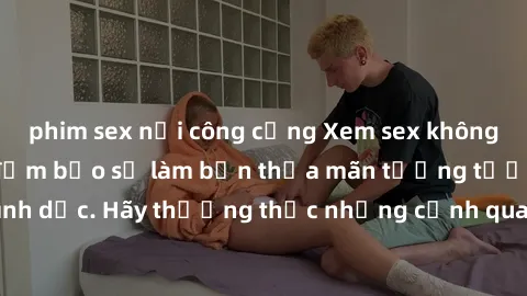 phim sex nơi công cộng Xem sex không che HD miễn phí đảm bảo sẽ làm bạn thỏa mãn tưởng tượng và nhu cầu tình dục. Hãy thưởng thức những cảnh quay hấp dẫn và mãnh liệt ngay bây giờ!