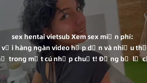 sex hentai vietsub Xem sex miễn phí: Cùng trải nghiệm với hàng ngàn video hấp dẫn và nhiều thể loại đa dạng chỉ trong một cú nhấp chuột! Đừng bỏ lỡ cơ hội thưởng thức tuyệt vời này ngay hôm nay!