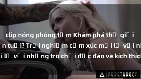 clip nóng phòng tắm Khám phá thế giới sex trực tuyến: Hơn tuổi? Trải nghiệm cảm xúc mới lạ với những trò chơi độc đáo và kích thích người lớn