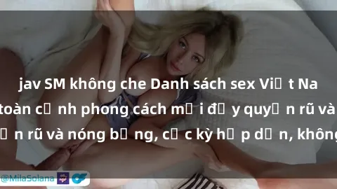 jav SM không che Danh sách sex Việt Nam không che - Ảnh toàn cảnh phong cách mới đầy quyến rũ và nóng bỏng, cực kỳ hấp dẫn, không thể bỏ qua!
