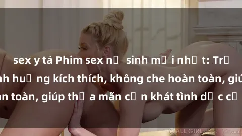 sex y tá Phim sex nữ sinh mới nhất: Trải nghiệm nhiều tình huống kích thích, không che hoàn toàn, giúp thỏa mãn cơn khát tình dục của các bạn trẻ