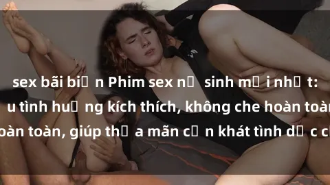 sex bãi biển Phim sex nữ sinh mới nhất: Trải nghiệm nhiều tình huống kích thích, không che hoàn toàn, giúp thỏa mãn cơn khát tình dục của các bạn trẻ