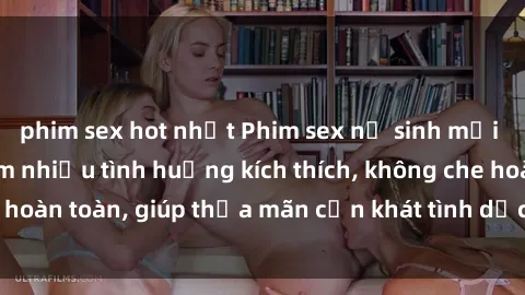 phim sex hot nhất Phim sex nữ sinh mới nhất: Trải nghiệm nhiều tình huống kích thích, không che hoàn toàn, giúp thỏa mãn cơn khát tình dục của các bạn trẻ