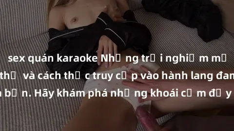 sex quán karaoke Những trải nghiệm mới lạ với sex tập thể và cách thức truy cập vào hành lang đam mê của bạn. Hãy khám phá những khoái cảm đầy kích thích với tập thể hấp dẫn!