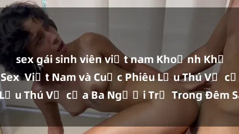 sex gái sinh viên việt nam Khoảnh Khắc Đầy Kịch Tính: Sex  Việt Nam và Cuộc Phiêu Lưu Thú Vị của Ba Người Trẻ Trong Đêm Say Đắm