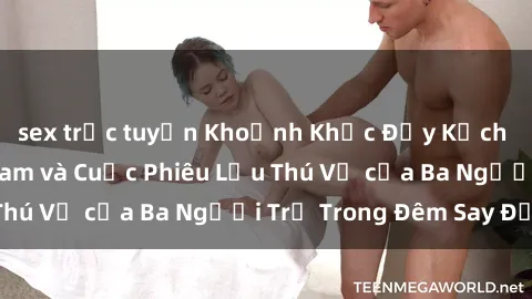 sex trực tuyến Khoảnh Khắc Đầy Kịch Tính: Sex  Việt Nam và Cuộc Phiêu Lưu Thú Vị của Ba Người Trẻ Trong Đêm Say Đắm