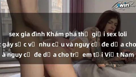 sex gia đình Khám phá thế giới sex loli Việt Nam: Sự thật gây sốc về nhu cầu và nguy cơ đe dọa cho trẻ em tại Việt Nam