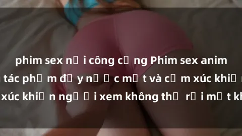 phim sex nơi công cộng Phim sex anime đỉnh cao: Những tác phẩm đầy nước mắt và cảm xúc khiến người xem không thể rời mắt khỏi màn hình